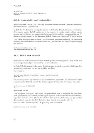 Plain TeX
It costs $100.
Let‚s do the math: 50+50=100. Let‚s highlight it:
50+50=100
51.2.3. makeatletter and makeatother
If you have done a bit of LaTeX hacking, you must have encountered those two commands,
makeatletter and makeatother.
In TeX the '@' characters belongs to catcode 11 letters by default. It means you can use
it for macro names. LaTeX makes use of the catcode to specify a rule: all non-public,
internal macros that are not supposed to be accessed by the end-user contains at last one '@'
character in their name. In the document, LaTeX changes the catcode of '@' to 12, others.
That's why when you need to access LaTeX internals, you must enclose all the commands
accessing private functions with makeatletter and makeatother. All they do is just changing
the catcode:
defmakeatletter{catcode„@ = 11}
defmakeatother{catcode„@ = 12}
51.3. Plain TeX macros
newcommand and renewcommand are LaTeX-speciﬁc control sequences. They check that
no existing command gets shadowed by the new deﬁnition.
In Plain TeX, the primitives for macro deﬁnition make no check on possible shadowing. It's
up to you to make sure you are not breaking anything.
The syntax is
def<macroname> #1<sep1>#2<sep2>{macro content, use of argument #1,
blah, #2 ...}
You can use (almost) any sequence of character between arguments. For instance let's write
a simple macro that will convert the decimal separator from point to comma. First try:
defpointtocomma #1.#2{(#1,#2)}
%%...
pointtocomma 123.456
This will print (123,4)56. We added the parentheses just to highlight the issue here.
Each parameter is the shortest possible input sequence that matches the macro deﬁnition,
separators included. Thus #1 matches all characters up to the ﬁrst point, and #2 matches
the ﬁrst token only, i.e. the ﬁrst character, since there is no separator after it.
Solution: add a second separator. A space may seem convenient:
defpointtocomma #1.#2 {(#1,#2)}
542
 
