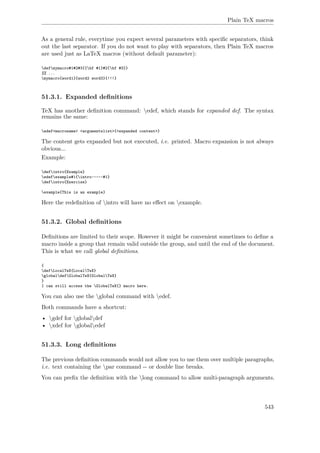 Plain TeX macros
As a general rule, everytime you expect several parameters with speciﬁc separators, think
out the last separator. If you do not want to play with separators, then Plain TeX macros
are used just as LaTeX macros (without default parameter):
defmymacro#1#2#3{{bf #1}#2{bf #3}}
%% ...
mymacro{word1}{word2 word3}{!!!}
51.3.1. Expanded deﬁnitions
TeX has another deﬁnition command: edef, which stands for expanded def. The syntax
remains the same:
edef<macroname> <argumentslist>{<expanded content>}
The content gets expanded but not executed, i.e. printed. Macro expansion is not always
obvious...
Example:
defintro{Example}
edefexample#1{intro~---~#1}
defintro{Exercise}
example{This is an example}
Here the redeﬁnition of intro will have no eﬀect on example.
51.3.2. Global deﬁnitions
Deﬁnitions are limited to their scope. However it might be convenient sometimes to deﬁne a
macro inside a group that remain valid outside the group, and until the end of the document.
This is what we call global deﬁnitions.
{
defLocalTeX{LocalTeX}
globaldefGlobalTeX{GlobalTeX}
}
I can still access the GlobalTeX{} macro here.
You can also use the global command with edef.
Both commands have a shortcut:
• gdef for globaldef
• xdef for globaledef
51.3.3. Long deﬁnitions
The previous deﬁnition commands would not allow you to use them over multiple paragraphs,
i.e. text containing the par command -- or double line breaks.
You can preﬁx the deﬁnition with the long command to allow multi-paragraph arguments.
543
 
