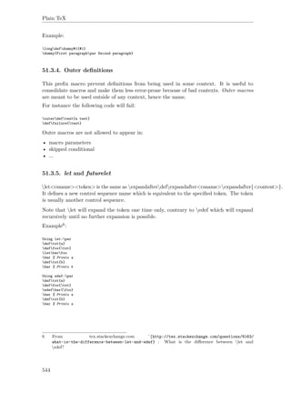 Plain TeX
Example:
longdefdummy#1{#1}
dummy{First paragraphpar Second paragraph}
51.3.4. Outer deﬁnitions
This preﬁx macro prevent deﬁnitions from being used in some context. It is useful to
consolidate macros and make them less error-prone because of bad contexts. Outer macros
are meant to be used outside of any context, hence the name.
For instance the following code will fail:
outerdeftest{a test}
deffailure{test}
Outer macros are not allowed to appear in:
• macro parameters
• skipped conditional
• ...
51.3.5. let and futurelet
let<csname><token> is the same as expandafterdefexpandafter<csname>expandafter{<content>}.
It deﬁnes a new control sequence name which is equivalent to the speciﬁed token. The token
is usually another control sequence.
Note that let will expand the token one time only, contrary to edef which will expand
recursively until no further expansion is possible.
Example6:
Using let:par
deftxt{a}
deffoo{txt}
letbarfoo
bar % Prints a
deftxt{b}
bar % Prints b
Using edef:par
deftxt{a}
deffoo{txt}
edefbar{foo}
bar % Prints a
deftxt{b}
bar % Prints a
6 From tex.stackexchange.com ˆ{http://tex.stackexchange.com/questions/8163/
what-is-the-difference-between-let-and-edef} : What is the diﬀerence between let and
edef?
544
 
