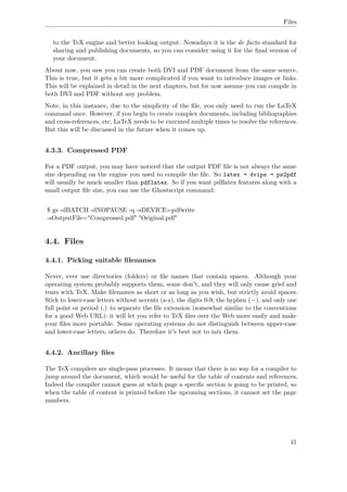Files
to the TeX engine and better looking output. Nowadays it is the de facto standard for
sharing and publishing documents, so you can consider using it for the ﬁnal version of
your document.
About now, you saw you can create both DVI and PDF document from the same source.
This is true, but it gets a bit more complicated if you want to introduce images or links.
This will be explained in detail in the next chapters, but for now assume you can compile in
both DVI and PDF without any problem.
Note, in this instance, due to the simplicity of the ﬁle, you only need to run the LaTeX
command once. However, if you begin to create complex documents, including bibliographies
and cross-references, etc, LaTeX needs to be executed multiple times to resolve the references.
But this will be discussed in the future when it comes up.
4.3.3. Compressed PDF
For a PDF output, you may have noticed that the output PDF ﬁle is not always the same
size depending on the engine you used to compile the ﬁle. So latex → dvips → ps2pdf
will usually be much smaller than pdflatex. So if you want pdﬂatex features along with a
small output ﬁle size, you can use the Ghostscript command:
$ gs -dBATCH -dNOPAUSE -q -sDEVICE=pdfwrite
-sOutputFile="Compressed.pdf" "Original.pdf"
4.4. Files
4.4.1. Picking suitable ﬁlenames
Never, ever use directories (folders) or ﬁle names that contain spaces. Although your
operating system probably supports them, some don't, and they will only cause grief and
tears with TeX. Make ﬁlenames as short or as long as you wish, but strictly avoid spaces.
Stick to lower-case letters without accents (a-z), the digits 0-9, the hyphen (−), and only one
full point or period (.) to separate the ﬁle extension (somewhat similar to the conventions
for a good Web URL): it will let you refer to TeX ﬁles over the Web more easily and make
your ﬁles more portable. Some operating systems do not distinguish between upper-case
and lower-case letters, others do. Therefore it's best not to mix them.
4.4.2. Ancillary ﬁles
The TeX compilers are single-pass processes. It means that there is no way for a compiler to
jump around the document, which would be useful for the table of contents and references.
Indeed the compiler cannot guess at which page a speciﬁc section is going to be printed, so
when the table of content is printed before the upcoming sections, it cannot set the page
numbers.
41
 