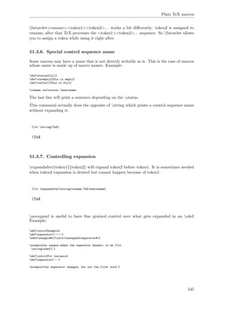 Plain TeX macros
futurelet<csname><token1><token2>... works a bit diﬀerently. token2 is assigned to
csname; after that TeX processes the <token1><token2>... sequence. So futurelet allows
you to assign a token while using it right after.
51.3.6. Special control sequence name
Some macros may have a name that is not directly writable as is. This is the case of macros
whose name is made up of macro names. Example:
defstatus{full}
defvarempty{This is empty}
defvarfull{This is full}
csname varstatus endcsname
The last line will print a sentence depending on the status.
This command actually does the opposite of string which prints a control sequence name
without expanding it:
{tt stringTeX}
TeX
51.3.7. Controlling expansion
expandafter{token1}{token2} will expand token2 before token1. It is sometimes needed
when token2 expansion is desired but cannot happen because of token1.
{tt expandafterstringcsname TeXendcsname}
TeX
noexpand is useful to have ﬁne grained control over what gets expanded in an edef.
Example:
defintro{Example}
defseparator{~---~}
edefexample#1{intronoexpandseparator#1}
example{no expand makes the separator dynamic in an {tt
stringedef}.}
defintro{For instance}
defseparator{~:~}
example{the separator changed, but not the first word.}
545
 
