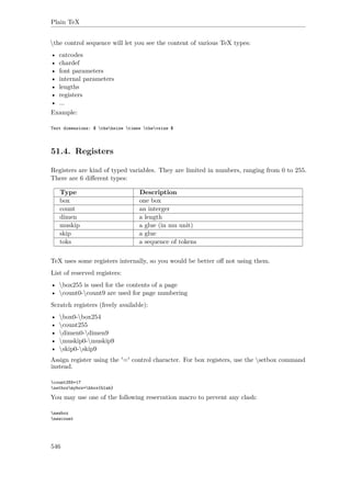 Plain TeX
the control sequence will let you see the content of various TeX types:
• catcodes
• chardef
• font parameters
• internal parameters
• lengths
• registers
• ...
Example:
Text dimensions: $ thehsize times thevsize $
51.4. Registers
Registers are kind of typed variables. They are limited in numbers, ranging from 0 to 255.
There are 6 diﬀerent types:
Type Description
box one box
count an interger
dimen a length
muskip a glue (in mu unit)
skip a glue
toks a sequence of tokens
TeX uses some registers internally, so you would be better oﬀ not using them.
List of reserved registers:
• box255 is used for the contents of a page
• count0-count9 are used for page numbering
Scratch registers (freely available):
• box0-box254
• count255
• dimen0-dimen9
• muskip0-muskip9
• skip0-skip9
Assign register using the '=' control character. For box registers, use the setbox command
instead.
count255=17
setboxmybox=hbox{blah}
You may use one of the following reservation macro to prevent any clash:
newbox
newcount
546
 