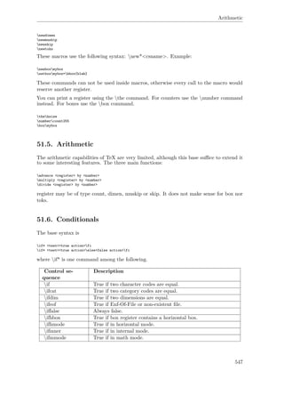 Arithmetic
newdimen
newmuskip
newskip
newtoks
These macros use the following syntax: new*<csname>. Example:
newboxmybox
setboxmybox=hbox{blah}
These commands can not be used inside macros, otherwise every call to the macro would
reserve another register.
You can print a register using the the command. For counters use the number command
instead. For boxes use the box command.
thehsize
numbercount255
boxmybox
51.5. Arithmetic
The arithmetic capabilities of TeX are very limited, although this base suﬃce to extend it
to some interesting features. The three main functions:
advance <register> by <number>
multiply <register> by <number>
divide <register> by <number>
register may be of type count, dimen, muskip or skip. It does not make sense for box nor
toks.
51.6. Conditionals
The base syntax is
if* <test><true action>fi
if* <test><true action>else<false action>fi
where if* is one command among the following.
Control se-
quence
Description
if True if two character codes are equal.
ifcat True if two category codes are equal.
ifdim True if two dimensions are equal.
ifeof True if Enf-Of-File or non-existent ﬁle.
iﬀalse Always false.
ifhbox True if box register contains a horizontal box.
ifhmode True if in horizontal mode.
iﬁnner True if in internal mode.
ifmmode True if in math mode.
547
 