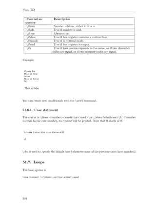 Plain TeX
Control se-
quence
Description
ifnum Number relation, either <, > or =.
ifodd True if number is odd.
iftrue Always true.
ifvbox True if box register contains a vertical box.
ifvmode True if in vertical mode.
ifvoid True if box register is empty.
ifx True if two macros expands to the same, or if two character
codes are equal, or if two category codes are equal.
Example:
ifnum 5>6
This is true
else
This is false
fi
This is false
You can create new conditionals with the newif command.
51.6.1. Case statement
The syntax is ifcase <number><case0>or<case1>or...else<defaultcase>ﬁ. If number
is equal to the case number, its content will be printed. Note that it starts at 0.
ifcase 2 aor bor cor delse efi
d
else is used to specify the default case (whenever none of the previous cases have matched).
51.7. Loops
The base syntax is
loop <content> if*<condition><true action>repeat
548
 