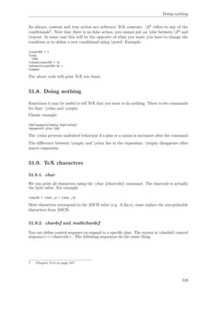 Doing nothing
As always, content and true action are arbitrary TeX contents. if* refers to any of the
conditionals7. Note that there is no false action, you cannot put an else between if* and
repeat. In some case this will be the opposite of what you want; you have to change the
condition or to deﬁne a new conditional using newif. Example:
count255 = 1
loop
TeX
ifnumcount255 < 10
advancecount255 by 1
repeat
The above code will print TeX ten times.
51.8. Doing nothing
Sometimes it may be useful to tell TeX that you want to do nothing. There is two commands
for that: relax and empty.
Classic example:
defmyspace{hskip 25ptrelax}
myspace{} plus 10pt
The relax prevents undesired behaviour if a plus or a minus is encounter after the command.
The diﬀerence between empty and relax lies in the expansion: empty disappears after
macro expansion.
51.9. TeX characters
51.9.1. char
We can print all characters using the char {charcode} command. The charcode is actually
the byte value. For example
char65 = char „A = char „A
Most characters correspond to the ASCII value (e.g. A-Za-z), some replace the non-printable
characters from ASCII.
51.9.2. chardef and mathchardef
You can deﬁne control sequence to expand to a speciﬁc char. The syntax is chardef<control
sequence>=<charcode>. The following sequences do the same thing.
7 Chapter 51.6 on page 547
549
 