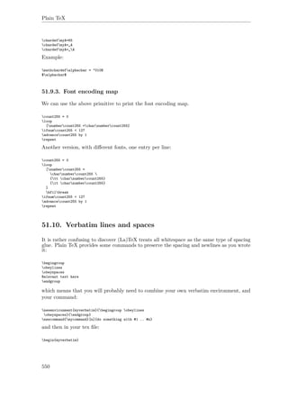 Plain TeX
chardefmyA=65
chardefmyA=„A
chardefmyA=„A
Example:
mathchardefalphachar = "010B
$alphachar$
51.9.3. Font encoding map
We can use the above primitive to print the font encoding map.
count255 = 0
loop
[numbercount255 =charnumbercount255]
ifnumcount255 < 127
advancecount255 by 1
repeat
Another version, with diﬀerent fonts, one entry per line:
count255 = 0
loop
[numbercount255 =
charnumbercount255 
{tt charnumbercount255}
{it charnumbercount255}
]
hfilbreak
ifnumcount255 < 127
advancecount255 by 1
repeat
51.10. Verbatim lines and spaces
It is rather confusing to discover (La)TeX treats all whitespace as the same type of spacing
glue. Plain TeX provides some commands to preserve the spacing and newlines as you wrote
it:
begingroup
obeylines
obeyspaces
Relevant text here
endgroup
which means that you will probably need to combine your own verbatim environment, and
your command:
newenvironment{myverbatim}{begingroup obeylines
obeyspaces}{endgroup}
newcommand{mycommand}[n]{do something with #1 .. #n}
and then in your tex ﬁle:
begin{myverbatim}
550
 
