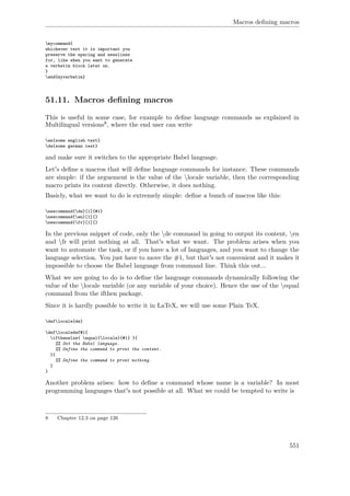 Macros deﬁning macros
mycommand{
whichever text it is important you
preserve the spacing and newslines
for, like when you want to generate
a verbatim block later on.
}
end{myverbatim}
51.11. Macros deﬁning macros
This is useful in some case, for example to deﬁne language commands as explained in
Multilingual versions8, where the end user can write
en{some english text}
de{some german text}
and make sure it switches to the appropriate Babel language.
Let's deﬁne a macros that will deﬁne language commands for instance. These commands
are simple: if the arguement is the value of the locale variable, then the corresponding
macro prints its content directly. Otherwise, it does nothing.
Basicly, what we want to do is extremely simple: deﬁne a bunch of macros like this:
newcommand{de}[1]{#1}
newcommand{en}[1]{}
newcommand{fr}[1]{}
In the previous snippet of code, only the de command in going to output its content, en
and fr will print nothing at all. That's what we want. The problem arises when you
want to automate the task, or if you have a lot of languages, and you want to change the
language selection. You just have to move the #1, but that's not convenient and it makes it
impossible to choose the Babel language from command line. Think this out...
What we are going to do is to deﬁne the language commands dynamically following the
value of the locale variable (or any variable of your choice). Hence the use of the equal
command from the ifthen package.
Since it is hardly possible to write it in LaTeX, we will use some Plain TeX.
deflocale{de}
deflocaledef#1{
ifthenelse{ equal{locale}{#1} }{
%% Set the Babel language.
%% Define the command to print the content.
}{
%% Define the command to print nothing.
}
}
Another problem arises: how to deﬁne a command whose name is a variable? In most
programming languages that's not possible at all. What we could be tempted to write is
8 Chapter 12.3 on page 126
551
 