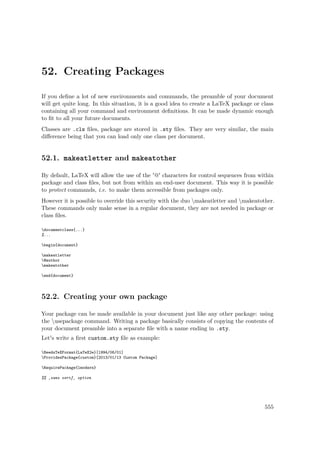 52. Creating Packages
If you deﬁne a lot of new environments and commands, the preamble of your document
will get quite long. In this situation, it is a good idea to create a LaTeX package or class
containing all your command and environment deﬁnitions. It can be made dynamic enough
to ﬁt to all your future documents.
Classes are .cls ﬁles, package are stored in .sty ﬁles. They are very similar, the main
diﬀerence being that you can load only one class per document.
52.1. makeatletter and makeatother
By default, LaTeX will allow the use of the '@' characters for control sequences from within
package and class ﬁles, but not from within an end-user document. This way it is possible
to protect commands, i.e. to make them accessible from packages only.
However it is possible to override this security with the duo makeatletter and makeatother.
These commands only make sense in a regular document, they are not needed in package or
class ﬁles.
documentclass{...}
%...
begin{document}
makeatletter
@author
makeatother
end{document}
52.2. Creating your own package
Your package can be made available in your document just like any other package: using
the usepackage command. Writing a package basically consists of copying the contents of
your document preamble into a separate ﬁle with a name ending in .sty.
Let's write a ﬁrst custom.sty ﬁle as example:
NeedsTeXFormat{LaTeX2e}[1994/06/01]
ProvidesPackage{custom}[2013/01/13 Custom Package]
RequirePackage{lmodern}
%% ‚sans serif‚ option
555
 