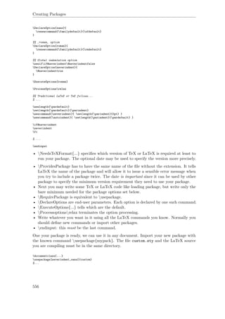 Creating Packages
DeclareOption{sans}{
renewcommand{familydefault}{sfdefault}
}
%% ‚roman‚ option
DeclareOption{roman}{
renewcommand{familydefault}{rmdefault}
}
%% Global indentation option
newifif@neverindent@neverindentfalse
DeclareOption{neverindent}{
@neverindenttrue
}
ExecuteOptions{roman}
ProcessOptionsrelax
%% Traditional LaTeX or TeX follows...
% ...
newlength{pardefault}
setlength{pardefault}{parindent}
newcommand{neverindent}{ setlength{parindent}{0pt} }
newcommand{autoindent}{ setlength{parindent}{pardefault} }
if@neverindent
neverindent
fi
% ...
endinput
• NeedsTeXFormat{...} speciﬁes which version of TeX or LaTeX is required at least to
run your package. The optional date may be used to specify the version more precisely.
• ProvidesPackage has to have the same name of the ﬁle without the extension. It tells
LaTeX the name of the package and will allow it to issue a sensible error message when
you try to include a package twice. The date is important since it can be used by other
package to specify the minimum version requirement they need to use your package.
• Next you may write some TeX or LaTeX code like loading package, but write only the
bare minimum needed for the package options set below.
• RequirePackage is equivalent to usepackage.
• DeclareOptions are end-user parameters. Each option is declared by one such command.
• ExecuteOptions{...} tells which are the default.
• Processoptionsrelax terminates the option processing.
• Write whatever you want in it using all the LaTeX commands you know. Normally you
should deﬁne new commands or import other packages.
• endinput: this must be the last command.
One your package is ready, we can use it in any document. Import your new package with
the known command usepackage{mypack}. The ﬁle custom.sty and the LaTeX source
you are compiling must be in the same directory.
documentclass{...}
usepackage[neverindent,sans]{custom}
%...
556
 