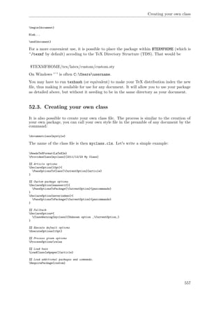 Creating your own class
begin{document}
Blah...
end{document}
For a more convenient use, it is possible to place the package within $TEXMFHOME (which is
˜/texmf by default) accoding to the TeX Directory Structure (TDS). That would be
$TEXMFHOME/tex/latex/custom/custom.sty
On Windows '˜' is often C:Usersusername.
You may have to run texhash (or equivalent) to make your TeX distribution index the new
ﬁle, thus making it available for use for any document. It will allow you to use your package
as detailed above, but without it needing to be in the same directory as your document.
52.3. Creating your own class
It is also possible to create your own class ﬁle. The process is similar to the creation of
your own package, you can call your own style ﬁle in the preamble of any document by the
command:
documentclass{mystyle}
The name of the class ﬁle is then myclass.cls. Let's write a simple example:
NeedsTeXFormat{LaTeX2e}
ProvidesClass{myclass}[2011/12/23 My Class]
%% Article options
DeclareOption{10pt}{
PassOptionsToClass{CurrentOption}{article}
}
%% Custom package options
DeclareOption{sansserif}{
PassOptionsToPackage{CurrentOption}{paxcommands}
}
DeclareOption{neverindent}{
PassOptionsToPackage{CurrentOption}{paxcommands}
}
%% Fallback
DeclareOption*{
ClassWarning{myclass}{Unknown option ‚CurrentOption‚}
}
%% Execute default options
ExecuteOptions{10pt}
%% Process given options
ProcessOptionsrelax
%% Load base
LoadClass[a4paper]{article}
%% Load additional packages and commands.
RequirePackage{custom}
557
 
