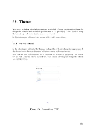 53. Themes
Newcomers to LaTeX often feel disappointed by the lack of visual customization oﬀered by
the system. Actually this is done on purpose: the LaTeX philosophy takes a point at doing
the formatting while the writer focuses on the content.
In this chapter, we will show what we can achieve with some eﬀorts.
53.1. Introduction
In the following we will write the theme, a package that will only change the appearance of
the document, so that our document will work with or without the theme.
Note that if it may look eye-candy, this is absolutely not a model of typography. You should
not use such theme for serious publications. This is more a technogical example to exhibit
LaTeX capabilities.
Figure 175 Custom theme (TOC)
559
 