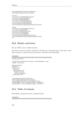 Themes
renewcommand{familydefault}{sfdefault}
setlength{parskip}{0.5baselineskip}
%% Colors
colorlet{toctitle}{DarkGray!50!black}
colorlet{titlebg}{MidnightBlue}
colorlet{titlefg}{LightBlue}
colorlet{titletxt}{MidnightBlue}
colorlet{sectionfg}{MidnightBlue}
colorlet{subsectionfg}{SteelBlue}
colorlet{subsubsectionfg}{LightSteelBlue!60!black}
if@red
colorlet{toctitle}{DarkGray!50!black}
colorlet{titlebg}{DarkRed}
colorlet{titlefg}{FireBrick!50}
colorlet{titletxt}{DarkRed}
colorlet{sectionfg}{DarkRed}
colorlet{subsectionfg}{Crimson!50!black}
colorlet{subsubsectionfg}{LightSteelBlue!60!black}
fi
53.3. Header and footer
We use TikZ to draw a ﬁlled semicircle.
fancyhdr is used to set header and footer. We take care of using the fancy style and to start
from scratch by erasing the previous header and footer with fancyhf{}.
%%%%%%%%%%%
%%%%%%%%%%%%%%%%%%%%%%%%%%%%%%%%%%%%%%%%%%%%%%%%%%%%%%%%%%%%%%%%%%%%%
%% Header and Footer
tikzstyle{foliostyle}=[fill=Lavender, text=MidnightBlue, inner
sep=5pt, semicircle]
pagestyle{fancy}
fancyhf{}
fancyfoot[C]{
vskip 3pt
begin{tikzpicture}
node[foliostyle]
{bfseriesthepage};
end{tikzpicture}
}
renewcommand{headrulewidth}{0.8pt}
addtolength{headheight}{baselineskip}
renewcommand{headrule}{color{LightGray}hrule}
fancyhead[LE]{ textcolor{gray}{slshape rightmark} }
fancyhead[RO]{ textcolor{gray}{slshape leftmark} }
53.4. Table of contents
We redeﬁne commands used by tableofcontents.
%%%%%%%%%%%
%%%%%%%%%%%%%%%%%%%%%%%%%%%%%%%%%%%%%%%%%%%%%%%%%%%%%%%%%%%%%%%%%%%%%
562
 