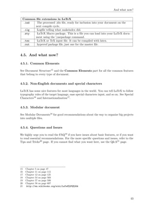 And what now?
Common ﬁle extensions in LaTeX
.ind The processed .idx ﬁle, ready for inclusion into your document on the
next compile cycle.
.ilg Logﬁle telling what makeindex did.
.sty LaTeX Macro package. This is a ﬁle you can load into your LaTeX docu-
ment using the usepackage command.
.tex LaTeX or TeX input ﬁle. It can be compiled with latex.
.out hyperref package ﬁle, just one for the master ﬁle.
4.5. And what now?
4.5.1. Common Elements
See Document Structure15 and the Common Elements part for all the common features
that belong to every type of document.
4.5.2. Non-English documents and special characters
LaTeX has some nice features for most languages in the world. You can tell LaTeX to follow
typography rules of the target language, ease special characters input, and so on. See Special
Characters16 and Internationalization17.
4.5.3. Modular document
See Modular Documents18 for good recommendations about the way to organize big projects
into multiple ﬁles.
4.5.4. Questions and Issues
We highly urge you to read the FAQ19 if you have issues about basic features, or if you want
to read essential recommendations. For the more speciﬁc questions and issues, refer to the
Tips and Tricks20 page. If you cannot ﬁnd what you want here, use the Q&A21 page.
15 Chapter 5 on page 47
16 Chapter 11 on page 115
17 Chapter 12 on page 125
18 Chapter 54 on page 569
19 Chapter 57 on page 599
20 Chapter 58 on page 607
21 http://en.wikibooks.org/wiki/LaTeX%2FQ%26A
43
 