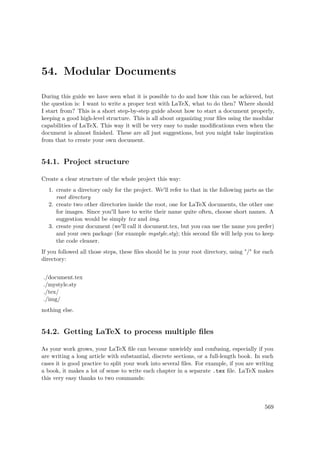 54. Modular Documents
During this guide we have seen what it is possible to do and how this can be achieved, but
the question is: I want to write a proper text with LaTeX, what to do then? Where should
I start from? This is a short step-by-step guide about how to start a document properly,
keeping a good high-level structure. This is all about organizing your ﬁles using the modular
capabilities of LaTeX. This way it will be very easy to make modiﬁcations even when the
document is almost ﬁnished. These are all just suggestions, but you might take inspiration
from that to create your own document.
54.1. Project structure
Create a clear structure of the whole project this way:
1. create a directory only for the project. We'll refer to that in the following parts as the
root directory
2. create two other directories inside the root, one for LaTeX documents, the other one
for images. Since you'll have to write their name quite often, choose short names. A
suggestion would be simply tex and img.
3. create your document (we'll call it document.tex, but you can use the name you prefer)
and your own package (for example mystyle.sty); this second ﬁle will help you to keep
the code cleaner.
If you followed all those steps, these ﬁles should be in your root directory, using "/" for each
directory:
./document.tex
./mystyle.sty
./tex/
./img/
nothing else.
54.2. Getting LaTeX to process multiple ﬁles
As your work grows, your LaTeX ﬁle can become unwieldy and confusing, especially if you
are writing a long article with substantial, discrete sections, or a full-length book. In such
cases it is good practice to split your work into several ﬁles. For example, if you are writing
a book, it makes a lot of sense to write each chapter in a separate .tex ﬁle. LaTeX makes
this very easy thanks to two commands:
569
 