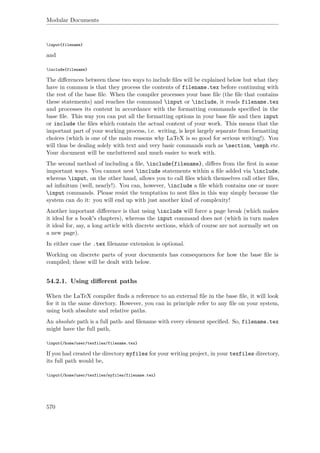 Modular Documents
input{filename}
and
include{filename}
The diﬀerences between these two ways to include ﬁles will be explained below but what they
have in common is that they process the contents of filename.tex before continuing with
the rest of the base ﬁle. When the compiler processes your base ﬁle (the ﬁle that contains
these statements) and reaches the command input or include, it reads filename.tex
and processes its content in accordance with the formatting commands speciﬁed in the
base ﬁle. This way you can put all the formatting options in your base ﬁle and then input
or include the ﬁles which contain the actual content of your work. This means that the
important part of your working process, i.e. writing, is kept largely separate from formatting
choices (which is one of the main reasons why LaTeX is so good for serious writing!). You
will thus be dealing solely with text and very basic commands such as section, emph etc.
Your document will be uncluttered and much easier to work with.
The second method of including a ﬁle, include{filename}, diﬀers from the ﬁrst in some
important ways. You cannot nest include statements within a ﬁle added via include,
whereas input, on the other hand, allows you to call ﬁles which themselves call other ﬁles,
ad inﬁnitum (well, nearly!). You can, however, include a ﬁle which contains one or more
input commands. Please resist the temptation to nest ﬁles in this way simply because the
system can do it: you will end up with just another kind of complexity!
Another important diﬀerence is that using include will force a page break (which makes
it ideal for a book's chapters), whereas the input command does not (which in turn makes
it ideal for, say, a long article with discrete sections, which of course are not normally set on
a new page).
In either case the .tex ﬁlename extension is optional.
Working on discrete parts of your documents has consequences for how the base ﬁle is
compiled; these will be dealt with below.
54.2.1. Using diﬀerent paths
When the LaTeX compiler ﬁnds a reference to an external ﬁle in the base ﬁle, it will look
for it in the same directory. However, you can in principle refer to any ﬁle on your system,
using both absolute and relative paths.
An absolute path is a full path- and ﬁlename with every element speciﬁed. So, filename.tex
might have the full path,
input{/home/user/texfiles/filename.tex}
If you had created the directory myfiles for your writing project, in your texfiles directory,
its full path would be,
input{/home/user/texfiles/myfiles/filename.tex}
570
 