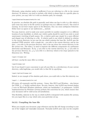 Getting LaTeX to process multiple ﬁles
Obviously, using absolute paths is ineﬃcient if you are referring to a ﬁle in the current
directory. If, however, you need to include a ﬁle which is always kept at a speciﬁc place in
your system, you may refer to it with an absolute path, for example,
input{/home/user/documents/useful/foo.tex}
In practice, an absolute ﬁle path is generally used when one has to refer to a ﬁle which is
quite some way away in the ﬁle system (or perhaps even on a diﬀerent server!). One word of
warning: do not leave empty spaces in the ﬁlenames, they can cause ambiguous behaviour.
Either leave no spaces or use underscores _ instead.
You may, however, need to make your source portable (to another computer or to a diﬀerent
location of your harddisk), in which case relative paths should be used if you wish to avoid
unnecessary rewriting of path names. Or, a relative path may simply be a more eﬃcient
and elegant way of referring to a ﬁle. A relative path is one which is deﬁned in relation
to the current directory, in our case the one which contains the base ﬁle. LaTeX uses the
standard UNIX notation: with a simple dot . you refer to the current directory, and by two
dots .. you refer to the previous directory, that is the one above the current directory in the
ﬁle system tree. The slash / is used to separate the diﬀerent components of a pathname:
directories and ﬁlenames. So by ./ you refer to the current directory, by ../ you refer to
the previous directory, by ../../ you refer to a directory which is two steps upwards in the
ﬁlesystem tree. Writing
input{./filename.tex}
will have exactly the same eﬀect as writing
input{filename.tex}
but if you found it more convenient to put all your ﬁles in a sub-directory of your current
directory, called myfiles, you would refer to that ﬁle by specifying
input{./myfiles/filename.tex}
Indeed, in our example of the absolute path above, you could refer to that ﬁle relatively, too:
input{../../documents/useful/foo.tex}
Of course, all commonly used ﬁle systems – Linux, Mac OS X and Windows – also feature
the UNIX ./, ../ facility outlined above. Do note, however, that LaTeX uses forward slashes
/ even on Microsoft Windows platforms, which use backslashes  in pathnames. LaTeX
implementations for Windows systems perform this conversion for you, which ensures that
your document will be valid across all installations.
This ﬂexibility, inherent in the way in which LaTeX is integrated with modern ﬁle systems,
lets you input ﬁles in a way which suits your particular set-up.
54.2.2. Compiling the base ﬁle
When you compile your document, page references and the like will change according to your
use of the input and include commands. Normally LaTeX users only run the compiler
571
 