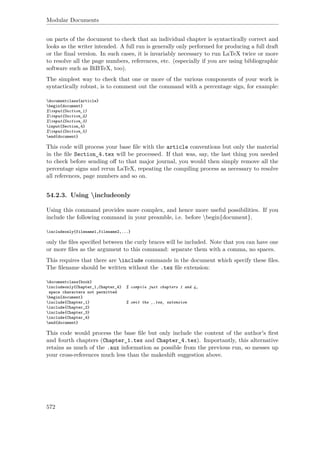 Modular Documents
on parts of the document to check that an individual chapter is syntactically correct and
looks as the writer intended. A full run is generally only performed for producing a full draft
or the ﬁnal version. In such cases, it is invariably necessary to run LaTeX twice or more
to resolve all the page numbers, references, etc. (especially if you are using bibliographic
software such as BiBTeX, too).
The simplest way to check that one or more of the various components of your work is
syntactically robust, is to comment out the command with a percentage sign, for example:
documentclass{article}
begin{document}
%input{Section_1}
%input{Section_2}
%input{Section_3}
input{Section_4}
%input{Section_5}
end{document}
This code will process your base ﬁle with the article conventions but only the material
in the ﬁle Section_4.tex will be processed. If that was, say, the last thing you needed
to check before sending oﬀ to that major journal, you would then simply remove all the
percentage signs and rerun LaTeX, repeating the compiling process as necessary to resolve
all references, page numbers and so on.
54.2.3. Using includeonly
Using this command provides more complex, and hence more useful possibilities. If you
include the following command in your preamble, i.e. before begin{document},
includeonly{filename1,filename2,...}
only the ﬁles speciﬁed between the curly braces will be included. Note that you can have one
or more ﬁles as the argument to this command: separate them with a comma, no spaces.
This requires that there are include commands in the document which specify these ﬁles.
The ﬁlename should be written without the .tex ﬁle extension:
documentclass{book}
includeonly{Chapter_1,Chapter_4} % compile just chapters 1 and 4,
space characters not permitted
begin{document}
include{Chapter_1} % omit the ‚.tex‚ extension
include{Chapter_2}
include{Chapter_3}
include{Chapter_4}
end{document}
This code would process the base ﬁle but only include the content of the author's ﬁrst
and fourth chapters (Chapter_1.tex and Chapter_4.tex). Importantly, this alternative
retains as much of the .aux information as possible from the previous run, so messes up
your cross-references much less than the makeshift suggestion above.
572
 