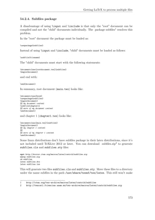 Getting LaTeX to process multiple ﬁles
54.2.4. Subﬁles package
A disadvantage of using input and include is that only the "root" document can be
compiled and not the "child" documents individually. The package subﬁles1 resolves this
problem.
In the "root" document the package must be loaded as:
usepackage{subfiles}
Instead of using input and include, "child" documents must be loaded as follows:
subfile{filename}
The "child" documents must start with the following statements:
documentclass[rootdocument.tex]{subfiles}
begin{document}
and end with:
end{document}
In summary, root document (main.tex) looks like:
documentclass{book}
usepackage{subfiles}
begin{document}
%% my document content
subfile{chapter1}
%% more of my document content
end{document}
and chapter 1 (chapter1.tex) looks like:
documentclass[main.tex]{subfiles}
begin{document}
%% my chapter 1 content
%%
%% more of my chapter 1 content
end{document}
Some linux distributions don't have subﬁles package in their latex distributions, since it’s
not included until TeXLive 2012 or later. You can download subﬁles.zip2 to generate
subfiles.cls and subfiles.sty ﬁles:
wget http://mirror.ctan.org/macros/latex/contrib/subfiles.zip
unzip subfiles.zip
cd subfiles
latex subfiles.dtx
latex subfiles.ins
This will generate two ﬁles subfiles.cls and subfiles.sty. Move these ﬁles to a directory
under the name subﬁles in the path /usr/share/texmf/tex/latex. This still won't make
1 http://ctan.org/tex-archive/macros/latex/contrib/subfiles
2 http://tezcatl.fciencias.unam.mx/tex-archive/macros/latex/contrib/subfiles.zip
573
 