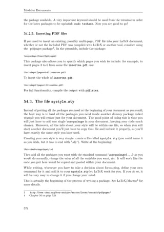 Modular Documents
the package available. A very important keyword should be used from the terminal in order
for the latex packages to be updated: sudo texhash. Now you are good to go!
54.2.5. Inserting PDF ﬁles
If you need to insert an existing, possibly multi-page, PDF ﬁle into your LaTeX document,
whether or not the included PDF was compiled with LaTeX or another tool, consider using
the pdfpages package3. In the preamble, include the package:
usepackage[final]{pdfpages}
This package also allows you to specify which pages you wish to include: for example, to
insert pages 3 to 6 from some ﬁle insertme.pdf, use:
includepdf[pages=3-6]{insertme.pdf}
To insert the whole of insertme.pdf:
includepdf[pages=-]{insertme.pdf}
For full functionality, compile the output with pdflatex.
54.3. The ﬁle mystyle.sty
Instead of putting all the packages you need at the beginning of your document as you could,
the best way is to load all the packages you need inside another dummy package called
mystyle you will create just for your document. The good point of doing this is that you
will just have to add one single usepackage in your document, keeping your code much
cleaner. Moreover, all the info about your style will be within one ﬁle, so when you will
start another document you'll just have to copy that ﬁle and include it properly, so you'll
have exactly the same style you have used.
Creating your own style is very simple: create a ﬁle called mystyle.sty (you could name it
as you wish, but it has to end with ".sty"). Write at the beginning:
ProvidesPackage{mystyle}
Then add all the packages you want with the standard command usepackage{...} as you
would do normally, change the value of all the variables you want, etc. It will work like the
code you put here would be copied and pasted within your document.
While writing, whenever you have to take a decision about formatting, deﬁne your own
command for it and add it to your mystyle.sty:let LaTeX work for you. If you do so, it
will be very easy to change it if you change your mind.
This is actually the beginning of the process of writing a package. See LaTeX/Macros4 for
more details.
3 http://www.ctan.org/tex-archive/macros/latex/contrib/pdfpages/
4 Chapter 50 on page 529
574
 