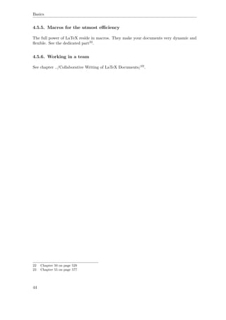 Basics
4.5.5. Macros for the utmost eﬃciency
The full power of LaTeX reside in macros. They make your documents very dynamic and
ﬂexible. See the dedicated part22.
4.5.6. Working in a team
See chapter ../Collaborative Writing of LaTeX Documents/23.
22 Chapter 50 on page 529
23 Chapter 55 on page 577
44
 