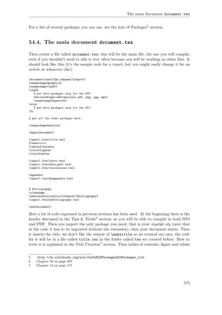The main document document.tex
For a list of several packages you can use, see the List of Packages5 section.
54.4. The main document document.tex
Then create a ﬁle called document.tex; this will be the main ﬁle, the one you will compile,
even if you shouldn't need to edit it very often because you will be working on other ﬁles. It
should look like this (it's the sample code for a report, but you might easily change it for an
article or whatever else):
documentclass[12pt,a4paper]{report}
usepackage{graphicx}
usepackage{ifpdf}
ifpdf
% put here packages only for the PDF:
DeclareGraphicsExtensions{.pdf,.png,.jpg,.mps}
usepackage{hyperref}
else
% put here packages only for the DVI:
fi
% put all the other packages here:
usepackage{mystyle}
begin{document}
input{./tex/title.tex}
%maketitle
tableofcontents
listoffigures
listoftables
input{./tex/intro.tex}
input{./tex/main_part.tex}
input{./tex/conclusions.tex}
appendix
input{./tex/myappendix.tex}
% Bibliography:
clearpage
addcontentsline{toc}{chapter}{Bibliography}
input{./tex/mybibliography.tex}
end{document}
Here a lot of code expressed in previous sections has been used. At the beginning there is the
header discussed in the Tips & Tricks6 section, so you will be able to compile in both DVI
and PDF. Then you import the only package you need, that is your mystyle.sty (note that
in the code it has to be imported without the extension), then your document starts. Then
it inserts the title: we don't like the output of maketitle so we created our own, the code
for it will be in a ﬁle called title.tex in the folder called tex we created before. How to
write it is explained in the Title Creation7 section. Then tables of contents, ﬁgure and tables
5 http://en.wikibooks.org/wiki/LaTeX%2FPackages%23Packages_list
6 Chapter 58 on page 607
7 Chapter 15 on page 175
575
 