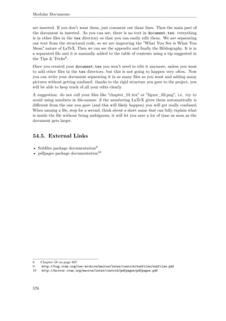 Modular Documents
are inserted. If you don't want them, just comment out those lines. Then the main part of
the document in inserted. As you can see, there is no text in document.tex: everything
is in other ﬁles in the tex directory so that you can easily edit them. We are separating
our text from the structural code, so we are improving the "What You See is What You
Mean" nature of LaTeX. Then we can see the appendix and ﬁnally the Bibliography. It is in
a separated ﬁle and it is manually added to the table of contents using a tip suggested in
the Tips & Tricks8.
Once you created your document.tex you won't need to edit it anymore, unless you want
to add other ﬁles in the tex directory, but this is not going to happen very often. Now
you can write your document separating it in as many ﬁles as you want and adding many
pictures without getting confused: thanks to the rigid structure you gave to the project, you
will be able to keep track of all your edits clearly.
A suggestion: do not call your ﬁles like "chapter_01.tex" or "ﬁgure_03.png", i.e. try to
avoid using numbers in ﬁle-names: if the numbering LaTeX gives them automatically is
diﬀerent from the one you gave (and this will likely happen) you will get really confused.
When naming a ﬁle, stop for a second, think about a short name that can fully explain what
is inside the ﬁle without being ambiguous, it will let you save a lot of time as soon as the
document gets larger.
54.5. External Links
• Subﬁles package documentation9
• pdfpages package documentation10
8 Chapter 58 on page 607
9 http://tug.ctan.org/tex-archive/macros/latex/contrib/subfiles/subfiles.pdf
10 http://mirror.ctan.org/macros/latex/contrib/pdfpages/pdfpages.pdf
576
 