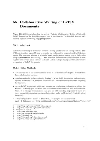 55. Collaborative Writing of LaTeX
Documents
Note: This Wikibook is based on the article Tools for Collaborative Writing of Scientiﬁc
LaTeX Documents1 by Arne Henningsen2 that is published in The PracTeX Journal 2007,
number 3 (http://www.tug.org/pracjourn/).
55.1. Abstract
Collaborative writing of documents requires a strong synchronisation among authors. This
Wikibook describes a possible way to organise the collaborative preparation of LaTeX docu-
ments. The presented solution is primarily based on the version control system Subversion
(http://subversion.apache.org/). The Wikibook describes how Subversion can be used
together with several other software tools and LaTeX packages to organise the collaborative
preparation of LaTeX documents.
55.1.1. Other Methods
• You can use one of the online solutions listed in the Installation3 chapter. Most of them
have collaboration features.
• Another option for collaboration is dropbox4. It has 2 GB free storage and versioning
system. Works like SVN, but more automated and therefore especially useful for beginning
LaTeX users.
• As the LaTeX system uses plain text, you can use synchronous collaborative editors like
Gobby5. In Gobby you can write your documents in collaboration with anyone in real
time. It is strongly recommended that you use utf8 encoding (especially if there are
users on multiple operating systems collaborating) and a stable network (typically wired
networks).
• TitanPad6 (or other clones7 of EtherPad8). To compile use the command:
wget -O filename.tex "http://titanpad.com/ep/pad/export/xxxx/latest?format=txt"
1 http://tug.org/pracjourn/2007-3/henningsen/
2 http://en.wikibooks.org/wiki/User%3AArnehe
3 Chapter 2 on page 11
4 http://www.getdropbox.com
5 http://en.wikipedia.org/wiki/Gobby
6 http://titanpad.com
7 http://etherpad.org/etherpadsites.html
8 http://en.wikipedia.org/wiki/EtherPad
577
 
