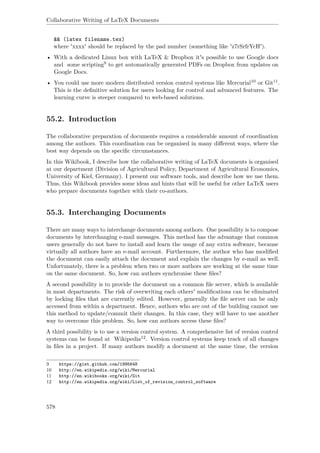 Collaborative Writing of LaTeX Documents
&& (latex filename.tex)
where 'xxxx' should be replaced by the pad number (something like 'z7rSrfrYcH').
• With a dedicated Linux box with LaTeX & Dropbox it's possible to use Google docs
and some scripting9 to get automatically generated PDFs on Dropbox from updates on
Google Docs.
• You could use more modern distributed version control systems like Mercurial10 or Git11.
This is the deﬁnitive solution for users looking for control and advanced features. The
learning curve is steeper compared to web-based solutions.
55.2. Introduction
The collaborative preparation of documents requires a considerable amount of coordination
among the authors. This coordination can be organised in many diﬀerent ways, where the
best way depends on the speciﬁc circumstances.
In this Wikibook, I describe how the collaborative writing of LaTeX documents is organised
at our department (Division of Agricultural Policy, Department of Agricultural Economics,
University of Kiel, Germany). I present our software tools, and describe how we use them.
Thus, this Wikibook provides some ideas and hints that will be useful for other LaTeX users
who prepare documents together with their co-authors.
55.3. Interchanging Documents
There are many ways to interchange documents among authors. One possibility is to compose
documents by interchanging e-mail messages. This method has the advantage that common
users generally do not have to install and learn the usage of any extra software, because
virtually all authors have an e-mail account. Furthermore, the author who has modiﬁed
the document can easily attach the document and explain the changes by e-mail as well.
Unfortunately, there is a problem when two or more authors are working at the same time
on the same document. So, how can authors synchronise these ﬁles?
A second possibility is to provide the document on a common ﬁle server, which is available
in most departments. The risk of overwriting each others' modiﬁcations can be eliminated
by locking ﬁles that are currently edited. However, generally the ﬁle server can be only
accessed from within a department. Hence, authors who are out of the building cannot use
this method to update/commit their changes. In this case, they will have to use another
way to overcome this problem. So, how can authors access these ﬁles?
A third possibility is to use a version control system. A comprehensive list of version control
systems can be found at Wikipedia12. Version control systems keep track of all changes
in ﬁles in a project. If many authors modify a document at the same time, the version
9 https://gist.github.com/1995648
10 http://en.wikipedia.org/wiki/Mercurial
11 http://en.wikibooks.org/wiki/Git
12 http://en.wikipedia.org/wiki/List_of_revision_control_software
578
 