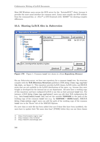 Collaborative Writing of LaTeX Documents
Most MS Windows users access the SVN server by the TortoiseSVN15 client, because it
provides the most usual interface for common users. Linux users usually use SVN utilities
from the command-line, or eSvn16--a GUI frontend--with KDiﬀ317 for showing complex
diﬀerences.
55.5. Hosting LaTeX ﬁles in Subversion
Figure 178 Figure 1: Common texmf tree shown in eSvns Repository Browser
On our Subversion server, we have one repository for a common texmf tree. Its structure
complies with the TeX Directory Structure guidelines (TDS, http://www.tug.org/tds/
tds.html, see ﬁgure 1). This repository provides LaTeX classes, LaTeX styles, and BibTeX
styles that are not available in the LaTeX distributions of the users, e.g. because they were
bought or developed for the internal use at our department. All users have a working copy
of this repository and have conﬁgured LaTeX to use this as their personal texmf tree. For
instance, teTeX (http://www.tug.org/tetex/) users can edit their TeX conﬁguration ﬁle
(e.g. /etc/texmf/web2c/texmf.cnf) and set the variable TEXMFHOME to the path of the
working copy of the common texmf tree (e.g. by TEXMFHOME = $HOME/texmf); MiKTeX
(http://www.miktex.org/) users can add the path of the working copy of the common
texmf tree in the 'Roots' tab of the MiKTeX Options.
If a new class or style ﬁle has been added (but not if these ﬁles have been modiﬁed), the
users have to update their 'ﬁle name data base' (FNDB) before they can use these classes
15 http://tortoisesvn.tigris.org/
16 http://zoneit.free.fr/esvn/
17 http://kdiff3.sourceforge.net/
580
 