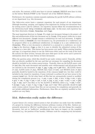 Subversion really makes the diﬀerence
and styles. For instance, teTeX users have to execute texhash; MiKTeX users have to click
on the button 'Refresh FNDB' in the 'General' tab of the MiKTeX Options.
Furthermore, the repository contains manuals explaining the speciﬁc LaTeX software solution
at our department (e.g. this document).
The Subversion server hosts a separate repository for each project of our department.
Although branching, merging, and tagging is less important for writing text documents than
for writing source code for software, our repository layouts follow the recommendations of
the 'Subversion book' (http://svnbook.red-bean.com). In this sense, each repository has
the three directories /trunk, /branches, and /tags.
The most important directory is /trunk. If a single text document belongs to the project, all
ﬁles and subdirectories of this text document are in /trunk. If the project yields two or more
diﬀerent text documents, /trunk contains a subdirectory for each text document. A slightly
diﬀerent version (a branch) of a text document (e.g. for presentation at a conference) can
be prepared either in an additional subdirectory of /trunk or in a new subdirectory of
/branches. When a text document is submitted to a journal or a conference, we create
a tag in the directory /tags so that it is easy to identify the submitted version of the
document at a later date. This feature has been proven very useful. When creating branches
and tags, it is important always to use the Subversion client (and not the tools of the local
ﬁle system) for these actions, because this saves disk space on the server and it preserves
information about the same history of these documents.
Often the question arises, which ﬁles should be put under version control. Generally, all ﬁles
that are directly modiﬁed by the user and that are necessary for compiling the document
should be included in the version control system. Typically, these are the LaTeX source code
(*.tex) ﬁles (the main document and possibly some subdocuments) and all pictures that
are inserted in the document (*.eps, *.jpg, *.png, and *.pdf ﬁles). All LaTeX classes
(*.cls), LaTeX styles (*.sty), BibTeX data bases (*.bib), and BibTeX styles (*.bst)
generally should be hosted in the repository of the common texmf tree, but they could be
included in the respective repository, if some (external) co-authors do not have access to the
common texmf tree. On the other hand, all ﬁles that are automatically created or modiﬁed
during the compilation process (e.g. *.aut, *.aux, *.bbl, *.bix, *.blg, *.dvi, *.glo,
*.gls, *.idx, *.ilg, *.ind, *.ist, *.lof, *.log, *.lot, *.nav, *.nlo, *.out, *.pdf,
*.ps, *.snm, and *.toc ﬁles) or by the (LaTeX or BibTeX) editor (e.g. *.bak, *.bib˜,
*.kilepr, *.prj, *.sav, *.tcp, *.tmp, *.tps, and *.tex˜ ﬁles) generally should be not
under version control, because these ﬁles are not necessary for compilation and generally do
not include additional information. Furthermore, these ﬁles are regularly modiﬁed so that
conﬂicts are very likely.
55.6. Subversion really makes the diﬀerence
A great feature of a version control system is that all authors can easily trace the workﬂow
of a project by viewing the diﬀerences between arbitrary versions of the ﬁles. Authors are
primarily interested in 'eﬀective' modiﬁcations of the source code that change the compiled
document, but not in 'ineﬀective' modiﬁcations that have no impact on the compiled
document (e.g. the position of line breaks). Software tools for comparing text documents
581
 