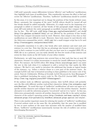 Collaborative Writing of LaTeX Documents
('diﬀ tools') generally cannot diﬀerentiate between 'eﬀective' and 'ineﬀective' modiﬁcations;
they highlight both types of modiﬁcations. This considerably increases the eﬀort to ﬁnd and
review the 'eﬀective' modiﬁcations. Therefore, 'ineﬀective' modiﬁcations should be avoided.
In this sense, it is very important not to change the positions of line breaks without cause.
Hence, automatic line wrapping of the users' LaTeX editors should be turned oﬀ and
line breaks should be added manually. Otherwise, if a single word in the beginning of a
paragraph is added or removed, all line breaks of this paragraph might change so that
most diﬀ tools indicate the entire paragraph as modiﬁed, because they compare the ﬁles
line by line. The diﬀ tools wdiﬀ (http://www.gnu.org/software/wdiff/) and dwdiﬀ
(http://os.ghalkes.nl/dwdiff.html) are not aﬀected by the positions of line breaks,
because they compare documents word by word. However, their output is less clear so that
modiﬁcations are more diﬃcult to track. Moreover, these tools cannot be used directly with
the Subversion command-line switch --diff-cmd, but a small wrapper script has to be used
(http://textsnippets.com/posts/show/1033).
A reasonable convention is to add a line break after each sentence and start each new
sentence in a new line. Note that this has an advantage also beyond version control: if you
want to ﬁnd a sentence in your LaTeX code that you have seen in a compiled (DVI, PS, or
PDF) ﬁle or on a printout, you can easily identify the ﬁrst few words of this sentence and
screen for these words on the left border of your editor window.
Furthermore, we split long sentences into several lines so that each line has at most 80
characters, because it is rather inconvenient to search for (small) diﬀerences in long lines.
(Note: For instance, the LaTeX editor Kile (http://kile.sourceforge.net/) can assist
the user in this task when it is conﬁgured to add a vertical line that marks the 80th
column.) We ﬁnd it very useful to introduce the additional line breaks at logical breaks
of the sentence, e.g. before a relative clause or a new part of the sentence starts. An
example LaTeX code that is formatted according to these guidelines is the source code of the
article Tools for Collaborative Writing of Scientiﬁc LaTeX Documents by Arne Henningsen18
that is published (including the source code) in The PracTeX Journal 2007, Number 3
(http://www.tug.org/pracjourn/2007-3/henningsen/).
If the authors work on diﬀerent operating systems, their LaTeX editors will probably
save the ﬁles with diﬀerent newline (end-of-line) characters (http://en.wikipedia.org/
wiki/Newline). To avoid this type of 'ineﬀective' modiﬁcations, all users can agree on a
speciﬁc newline character and conﬁgure their editor to use this newline character. Another
alternative is to add the subversion property 'svn:eol-style' and set it to 'native'. In this case,
Subversion automatically converts all newline characters of this ﬁle to the native newline
character of the author's operating system (http://svnbook.red-bean.com/en/1.4/svn.
advanced.props.file-portability.html#svn.advanced.props.special.eol-style).
There is also another important reason for reducing the number of 'ineﬀective' modiﬁcations:
if several authors work on the same ﬁle, the probability that the same line is modiﬁed
by two or more authors at the same time increases with the number of modiﬁed lines.
Hence, 'ineﬀective' modiﬁcations unnecessarily increase the risk of conﬂicts (see section
Interchanging Documents19).
18 http://en.wikibooks.org/wiki/User%3AArnehe
19 Chapter 55.3 on page 578
582
 