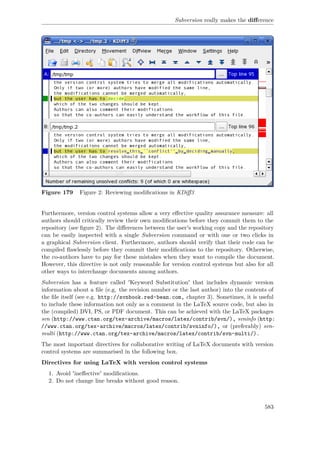 Subversion really makes the diﬀerence
Figure 179 Figure 2: Reviewing modiﬁcations in KDiﬀ3
Furthermore, version control systems allow a very eﬀective quality assurance measure: all
authors should critically review their own modiﬁcations before they commit them to the
repository (see ﬁgure 2). The diﬀerences between the user's working copy and the repository
can be easily inspected with a single Subversion command or with one or two clicks in
a graphical Subversion client. Furthermore, authors should verify that their code can be
compiled ﬂawlessly before they commit their modiﬁcations to the repository. Otherwise,
the co-authors have to pay for these mistakes when they want to compile the document.
However, this directive is not only reasonable for version control systems but also for all
other ways to interchange documents among authors.
Subversion has a feature called 'Keyword Substitution' that includes dynamic version
information about a ﬁle (e.g. the revision number or the last author) into the contents of
the ﬁle itself (see e.g. http://svnbook.red-bean.com, chapter 3). Sometimes, it is useful
to include these information not only as a comment in the LaTeX source code, but also in
the (compiled) DVI, PS, or PDF document. This can be achieved with the LaTeX packages
svn (http://www.ctan.org/tex-archive/macros/latex/contrib/svn/), svninfo (http:
//www.ctan.org/tex-archive/macros/latex/contrib/svninfo/), or (preferably) svn-
multi (http://www.ctan.org/tex-archive/macros/latex/contrib/svn-multi/).
The most important directives for collaborative writing of LaTeX documents with version
control systems are summarised in the following box.
Directives for using LaTeX with version control systems
1. Avoid 'ineﬀective' modiﬁcations.
2. Do not change line breaks without good reason.
583
 