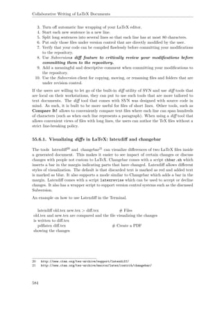 Collaborative Writing of LaTeX Documents
3. Turn oﬀ automatic line wrapping of your LaTeX editor.
4. Start each new sentence in a new line.
5. Split long sentences into several lines so that each line has at most 80 characters.
6. Put only those ﬁles under version control that are directly modiﬁed by the user.
7. Verify that your code can be compiled ﬂawlessly before committing your modiﬁcations
to the repository.
8. Use Subversions diﬀ feature to critically review your modiﬁcations before
committing them to the repository.
9. Add a meaningful and descriptive comment when committing your modiﬁcations to
the repository.
10. Use the Subversion client for copying, moving, or renaming ﬁles and folders that are
under revision control.
If the users are willing to let go of the built-in diﬀ utility of SVN and use diﬀ tools that
are local on their workstations, they can put to use such tools that are more tailored to
text documents. The diﬀ tool that comes with SVN was designed with source code in
mind. As such, it is built to be more useful for ﬁles of short lines. Other tools, such as
Compare It! allows to conveniently compare text ﬁles where each line can span hundreds
of characters (such as when each line represents a paragraph). When using a diﬀ tool that
allows convenient views of ﬁles with long lines, the users can author the TeX ﬁles without a
strict line-breaking policy.
55.6.1. Visualizing diﬀs in LaTeX: latexdiﬀ and changebar
The tools latexdiﬀ20 and changebar21 can visualize diﬀerences of two LaTeX ﬁles inside
a generated document. This makes it easier to see impact of certain changes or discuss
changes with people not custom to LaTeX. Changebar comes with a script chbar.sh which
inserts a bar in the margin indicating parts that have changed. Latexdiﬀ allows diﬀerent
styles of visualization. The default is that discarded text is marked as red and added text
is marked as blue. It also supports a mode similar to Changebar which adds a bar in the
margin. Latexdiﬀ comes with a script latexrevise which can be used to accept or decline
changes. It also has a wrapper script to support version control systems such as the discussed
Subversion.
An example on how to use Latexdiﬀ in the Terminal.
latexdiﬀ old.tex new.tex > diﬀ.tex # Files
old.tex and new.tex are compared and the ﬁle visualizing the changes
is written to diﬀ.tex
pdﬂatex diﬀ.tex # Create a PDF
showing the changes
20 http://www.ctan.org/tex-archive/support/latexdiff/
21 http://www.ctan.org/tex-archive/macros/latex/contrib/changebar/
584
 