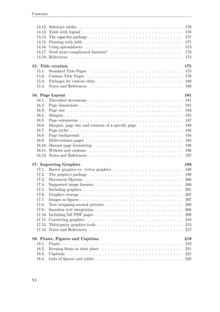 Contents
14.12. Sideways tables . . . . . . . . . . . . . . . . . . . . . . . . . . . . . . . . . 170
14.13. Table with legend . . . . . . . . . . . . . . . . . . . . . . . . . . . . . . . . 170
14.14. The eqparbox package . . . . . . . . . . . . . . . . . . . . . . . . . . . . . . 171
14.15. Floating with table . . . . . . . . . . . . . . . . . . . . . . . . . . . . . . . 171
14.16. Using spreadsheets . . . . . . . . . . . . . . . . . . . . . . . . . . . . . . . 173
14.17. Need more complicated features? . . . . . . . . . . . . . . . . . . . . . . . 173
14.18. References . . . . . . . . . . . . . . . . . . . . . . . . . . . . . . . . . . . . 174
15. Title creation 175
15.1. Standard Title Pages . . . . . . . . . . . . . . . . . . . . . . . . . . . . . . 175
15.2. Custom Title Pages . . . . . . . . . . . . . . . . . . . . . . . . . . . . . . . 176
15.3. Packages for custom titles . . . . . . . . . . . . . . . . . . . . . . . . . . . 180
15.4. Notes and References . . . . . . . . . . . . . . . . . . . . . . . . . . . . . . 180
16. Page Layout 181
16.1. Two-sided documents . . . . . . . . . . . . . . . . . . . . . . . . . . . . . . 181
16.2. Page dimensions . . . . . . . . . . . . . . . . . . . . . . . . . . . . . . . . . 181
16.3. Page size . . . . . . . . . . . . . . . . . . . . . . . . . . . . . . . . . . . . . 183
16.4. Margins . . . . . . . . . . . . . . . . . . . . . . . . . . . . . . . . . . . . . . 185
16.5. Page orientation . . . . . . . . . . . . . . . . . . . . . . . . . . . . . . . . . 187
16.6. Margins, page size and rotation of a speciﬁc page . . . . . . . . . . . . . . 188
16.7. Page styles . . . . . . . . . . . . . . . . . . . . . . . . . . . . . . . . . . . . 188
16.8. Page background . . . . . . . . . . . . . . . . . . . . . . . . . . . . . . . . 194
16.9. Multi-column pages . . . . . . . . . . . . . . . . . . . . . . . . . . . . . . . 195
16.10. Manual page formatting . . . . . . . . . . . . . . . . . . . . . . . . . . . . 196
16.11. Widows and orphans . . . . . . . . . . . . . . . . . . . . . . . . . . . . . . 196
16.12. Notes and References . . . . . . . . . . . . . . . . . . . . . . . . . . . . . . 197
17. Importing Graphics 199
17.1. Raster graphics vs. vector graphics . . . . . . . . . . . . . . . . . . . . . . 199
17.2. The graphicx package . . . . . . . . . . . . . . . . . . . . . . . . . . . . . . 199
17.3. Document Options . . . . . . . . . . . . . . . . . . . . . . . . . . . . . . . 200
17.4. Supported image formats . . . . . . . . . . . . . . . . . . . . . . . . . . . . 200
17.5. Including graphics . . . . . . . . . . . . . . . . . . . . . . . . . . . . . . . . 201
17.6. Graphics storage . . . . . . . . . . . . . . . . . . . . . . . . . . . . . . . . . 207
17.7. Images as ﬁgures . . . . . . . . . . . . . . . . . . . . . . . . . . . . . . . . . 207
17.8. Text wrapping around pictures . . . . . . . . . . . . . . . . . . . . . . . . . 208
17.9. Seamless text integration . . . . . . . . . . . . . . . . . . . . . . . . . . . . 208
17.10. Including full PDF pages . . . . . . . . . . . . . . . . . . . . . . . . . . . . 209
17.11. Converting graphics . . . . . . . . . . . . . . . . . . . . . . . . . . . . . . . 210
17.12. Third-party graphics tools . . . . . . . . . . . . . . . . . . . . . . . . . . . 213
17.13. Notes and References . . . . . . . . . . . . . . . . . . . . . . . . . . . . . . 217
18. Floats, Figures and Captions 219
18.1. Floats . . . . . . . . . . . . . . . . . . . . . . . . . . . . . . . . . . . . . . . 219
18.2. Keeping ﬂoats in their place . . . . . . . . . . . . . . . . . . . . . . . . . . 221
18.3. Captions . . . . . . . . . . . . . . . . . . . . . . . . . . . . . . . . . . . . . 221
18.4. Lists of ﬁgures and tables . . . . . . . . . . . . . . . . . . . . . . . . . . . . 225
VI
 