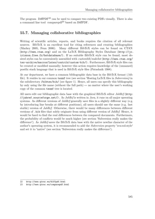 Managing collaborative bibliographies
The program DiﬀPDF22 can be used to compare two existing PDFs visually. There is also
a command line tool comparepdf23 based on DiﬀPDF.
55.7. Managing collaborative bibliographies
Writing of scientiﬁc articles, reports, and books requires the citation of all relevant
sources. BibTeX is an excellent tool for citing references and creating bibliographies
(Markey 2005, Fenn 2006). Many diﬀerent BibTeX styles can be found on CTAN
(http://www.ctan.org) and on the LaTeX Bibliography Styles Database (http://jo.
irisson.free.fr/bstdatabase/). If no suitable BibTeX style can be found, most de-
sired styles can be conveniently assembled with custombib/makebst (http://www.ctan.org/
tex-archive/macros/latex/contrib/custom-bib/). Furthermore, BibTeX style ﬁles can
be created or modiﬁed manually; however this action requires knowledge of the (unnamed)
postﬁx stack language that is used in BibTeX style ﬁles (Patashnik 1988).
At our department, we have a common bibliographic data base in the BibTeX format (.bib
ﬁle). It resides in our common texmf tree (see section 'Hosting LaTeX ﬁles in Subversion) in
the subdirectory /bibtex/bib/ (see ﬁgure 1). Hence, all users can specify this bibliography
by only using the ﬁle name (without the full path) --- no matter where the user's working
copy of the common texmf tree is located.
All users edit our bibliographic data base with the graphical BibTeX editor JabRef (http:
//jabref.sourceforge.net/). As JabRef is written in Java, it runs on all major operating
systems. As diﬀerent versions of JabRef generally save ﬁles in a slightly diﬀerent way (e.g.
by introducing line breaks at diﬀerent positions), all users should use the same (e.g. last
stable) version of JabRef. Otherwise, there would be many diﬀerences between diﬀerent
versions of .bib ﬁles that solely originate from using diﬀerent version of JabRef. Hence, it
would be hard to ﬁnd the real diﬀerences between the compared documents. Furthermore,
the probability of conﬂicts would be much higher (see section 'Subversion really makes the
diﬀerence'). As JabRef saves the BibTeX data base with the native newline character of the
author's operating system, it is recommended to add the Subversion property 'svn:eol-style'
and set it to 'native' (see section 'Subversion really makes the diﬀerence').
22 http://www.qtrac.eu/diffpdf.html
23 http://www.qtrac.eu/comparepdf.html
585
 