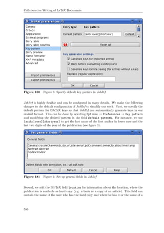 Collaborative Writing of LaTeX Documents
Figure 180 Figure 3: Specify default key pattern in JabRef
JabRef is highly ﬂexible and can be conﬁgured in many details. We make the following
changes to the default conﬁguration of JabRef to simplify our work. First, we specify the
default pattern for BibTeX keys so that JabRef can automatically generate keys in our
desired format. This can be done by selecting Options → Preferences → Key pattern
and modifying the desired pattern in the ﬁeld Default pattern. For instance, we use
[auth:lower][shortyear] to get the last name of the ﬁrst author in lower case and the
last two digits of the year of the publication (see ﬁgure 3).
Figure 181 Figure 4: Set up general ﬁelds in JabRef
Second, we add the BibTeX ﬁeld location for information about the location, where the
publication is available as hard copy (e.g. a book or a copy of an article). This ﬁeld can
contain the name of the user who has the hard copy and where he has it or the name of a
586
 