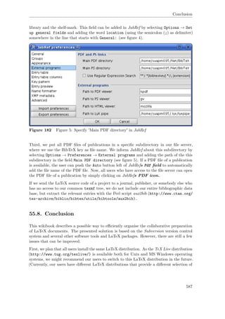 Conclusion
library and the shelf-mark. This ﬁeld can be added in JabRef by selecting Options → Set
up general fields and adding the word location (using the semicolon (;) as delimiter)
somewhere in the line that starts with General: (see ﬁgure 4).
Figure 182 Figure 5: Specify 'Main PDF directory' in JabRef
Third, we put all PDF ﬁles of publications in a speciﬁc subdirectory in our ﬁle server,
where we use the BibTeX key as ﬁle name. We inform JabRef about this subdirectory by
selecting Options → Preferences → External programs and adding the path of the this
subdirectory in the ﬁeld Main PDF directory (see ﬁgure 5). If a PDF ﬁle of a publication
is available, the user can push the Auto button left of JabRefs Pdf ﬁeld to automatically
add the ﬁle name of the PDF ﬁle. Now, all users who have access to the ﬁle server can open
the PDF ﬁle of a publication by simply clicking on JabRefs PDF icon.
If we send the LaTeX source code of a project to a journal, publisher, or somebody else who
has no access to our common texmf tree, we do not include our entire bibliographic data
base, but extract the relevant entries with the Perl script aux2bib (http://www.ctan.org/
tex-archive/biblio/bibtex/utils/bibtools/aux2bib).
55.8. Conclusion
This wikibook describes a possible way to eﬃciently organise the collaborative preparation
of LaTeX documents. The presented solution is based on the Subversion version control
system and several other software tools and LaTeX packages. However, there are still a few
issues that can be improved.
First, we plan that all users install the same LaTeX distribution. As the TeX Live distribution
(http://www.tug.org/texlive/) is available both for Unix and MS Windows operating
systems, we might recommend our users to switch to this LaTeX distribution in the future.
(Currently, our users have diﬀerent LaTeX distributions that provide a diﬀerent selection of
587
 