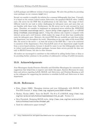 Collaborative Writing of LaTeX Documents
LaTeX packages and diﬀerent versions of some packages. We solve this problem by providing
some packages on our common texmf tree.)
Second, we consider to simplify the solution for a common bibliographic data base. Currently
it is based on the version control system Subversion, the graphical BibTeX editor JabRef,
and a ﬁle server for the PDF ﬁles of publications in the data base. The usage of three
diﬀerent tools for one task is rather challenging for infrequent users and users that are
not familiar with these tools. Furthermore, the ﬁle server can be only accessed by local
users. Therefore, we consider to implement an integrated server solution like WIKINDX
(http://wikindx.sourceforge.net/), Aigaion (http://www.aigaion.nl/), or refBASE
(http://refbase.sourceforge.net/). Using this solution only requires a computer with
internet access and a web browser, which makes the usage of our data base considerably
easier for infrequent users. Moreover, the stored PDF ﬁles are available not only from within
the department, but throughout the world. (Depending on the copy rights of the stored PDF
ﬁles, the access to the server --- or least the access to the PDF ﬁles --- has to be restricted
to members of the department.) Even Non-LaTeX users of our department might beneﬁt
from a server-based solution, because it should be easier to use this bibliographic data base
in (other) word processing software packages, because these servers provide the data not
only in BibTeX format, but also in other formats.
All readers are encouraged to contribute to this wikibook by adding further hints or ideas or
by providing further solutions to the problem of collaborative writing of LaTeX documents.
55.9. Acknowledgements
Arne Henningsen thanks Francisco Reinaldo and Géraldine Henningsen for comments and
suggestions that helped him to improve and clarify this paper, Karsten Heymann for many
hints and advices regarding LaTeX, BibTeX, and Subversion, and Christian Henning as well
as his colleagues for supporting his intention to establish LaTeX and Subversion at their
department.
55.10. References
• Fenn, Jürgen (2006): Managing citations and your bibliography with BibTeX. The
PracTEX Journal, 4. http://www.tug.org/pracjourn/2006-4/fenn/.
• Markey, Nicolas (2005): Tame the BeaST. The B to X of BibTeX. http://www.ctan.
org/tex-archive/info/bibtex/tamethebeast/ttb_en.pdf. Version 1.3.
• Oren Patashnik. Designing BibTeX styles. http://www.ctan.org/tex-archive/info/
biblio/bibtex/contrib/doc/btxhak.pdf.
• Tools for collaborative paper-writing24
24 http://mathoverflow.net/questions/3044/tools-for-collaborative-paper-writing
588
 