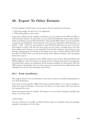 56. Export To Other Formats
Strictly speaking, LaTeX source can be used to directly generate two formats:
• DVI using latex, the ﬁrst one to be supported;
• PDF using pdﬂatex, more recent.
Using other software freely available on Internet, you can easily convert DVI and PDF to
other document formats. In particular, you can obtain the PostScript version using software
which is included in your LaTeX distribution. Some LaTeX IDE will give you the possibility
to generate the PostScript version directly (even if it uses internally a DVI mid-step, e.g.
LaTeX → DVI → PS). It is also possible to create PDF from DVI and vice versa. It doesn't
seem logical to create a ﬁle with two steps when you can create it straight away, but some
users might need it because, as you remember from the ﬁrst chapters, the format you can
generate depends upon the formats of the images you want to include (EPS for DVI, PNG
and JPG for PDF). Here you will ﬁnd sections about diﬀerent formats with description
about how to get it.
Other formats can be produced, such as RTF (which can be used in Microsoft Word) and
HTML. However, these documents are produced from software that parses and interprets
the LaTeX ﬁles, and do not implement all the features available for the primary DVI and
PDF outputs. Nonetheless, they do work, and can be crucial tools for collaboration with
colleagues who do not edit documents with LaTeX.
56.1. Tools installation
This chapter features a lot of third-party tools; most of them are installed independently of
your TeX distribution.
Some tools are Unix-speciﬁc (*BSD, GNU/Linux and Mac OS X), but it may be possible to
make them work on Windows. If you have the choice, it is often easier with Unix systems
for command line tools.
Some tools may already be installed. For instance, you can check if dvipng is installed and
ready to use (Unix only):
which dvipng
You get a directory if it is OK. [[w Most of these tools are installable using your package
manager or portage tree (Unix only).
589
 
