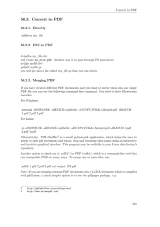 Convert to PDF
56.3. Convert to PDF
56.3.1. Directly
pdﬂatex my_ﬁle
56.3.2. DVI to PDF
dvipdfm my_ﬁle.dvi
will create my_file.pdf. Another way is to pass through PS generation:
dvi2ps myﬁle.dvi
ps2pdf myﬁle.ps
you will get also a ﬁle called my_ﬁle.ps that you can delete.
56.3.3. Merging PDF
If you have created diﬀerent PDF documents and you want to merge them into one single
PDF ﬁle you can use the following command-line command. You need to have Ghostscript
installed:
For Windows:
gswin32 -dNOPAUSE -sDEVICE=pdfwrite -sOUTPUTFILE=Merged.pdf -dBATCH
1.pdf 2.pdf 3.pdf
For Linux:
gs -dNOPAUSE -sDEVICE=pdfwrite -sOUTPUTFILE=Merged.pdf -dBATCH 1.pdf
2.pdf 3.pdf
Alternatively, PDF-Shuﬄer3 is a small python-gtk application, which helps the user to
merge or split pdf documents and rotate, crop and rearrange their pages using an interactive
and intuitive graphical interface. This program may be avaliable in your Linux distribution's
repository.
Another option to check out is pdftk4 (or PDF toolkit), which is a command-line tool that
can manipulate PDFs in many ways. To merge one or more ﬁles, use:
pdftk 1.pdf 2.pdf 3.pdf cat output 123.pdf
Note: If you are merging external PDF documents into a LaTeX document which is compiled
with pdflatex, a much simpler option is to use the pdfpages package, e.g.:
3 http://pdfshuffler.sourceforge.net/
4 http://www.accesspdf.com/
591
 