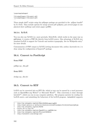 Export To Other Formats
usepackage{pdfpages}
...
includepdf[pages=-]{Document1.pdf}
includepdf[pages=-]{Document2.pdf}
...
Three simple shell5 scripts using the pdfpages package are provided in the pdfjam bundle6
by D. Firth. They include options for merge several pdf (pdfjoin), put several pages in one
physical sheet (pdfnup) and rotate pages (pdf90).
56.3.4. XeTeX
You can also use XeTeX (or, more precisely, XeLaTeX), which works in the same way as
pdflatex: it creates a PDF ﬁle directly from LaTeX source. One advantage of XeTeX over
standard LaTeX is support for Unicode and modern typography. See its Wikipedia entry7
for more details.
Customization of PDF output in XeTeX (setting document title, author, keywords etc.) is
done using the conﬁguration of hyperref8 package.
56.4. Convert to PostScript
from PDF
pdf2ps my_ﬁle.pdf
from DVI
dvi2ps my_ﬁle.dvi
56.5. Convert to RTF
LaTeX can be converted into an RTF ﬁle, which in turn can be opened by a word processor
such as OpenOﬃce.org Writer9 or Microsoft Word10. This conversion is done through
latex2rtf11, which can run on any computer platform. The program operates by reading the
LaTeX source, and mimicking the behaviour of the LaTeX program. latex2rtf supports
5 http://en.wikipedia.org/wiki/Shell%20%28computing%29
6 http://www2.warwick.ac.uk/fac/sci/statistics/staff/academic/firth/software/pdfjam
7 http://en.wikipedia.org/wiki/XeTeX
8 Chapter 20.3 on page 245
9 http://en.wikipedia.org/wiki/OpenOffice.org%20Writer
10 http://en.wikipedia.org/wiki/Microsoft%20Word
11 http://latex2rtf.sourceforge.net/
592
 