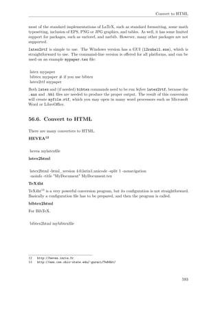 Convert to HTML
most of the standard implementations of LaTeX, such as standard formatting, some math
typesetting, inclusion of EPS, PNG or JPG graphics, and tables. As well, it has some limited
support for packages, such as varioref, and natbib. However, many other packages are not
supported.
latex2rtf is simple to use. The Windows version has a GUI (l2rshell.exe), which is
straightforward to use. The command-line version is oﬀered for all platforms, and can be
used on an example mypaper.tex ﬁle:
latex mypaper
bibtex mypaper # if you use bibtex
latex2rtf mypaper
Both latex and (if needed) bibtex commands need to be run before latex2rtf, because the
.aux and .bbl ﬁles are needed to produce the proper output. The result of this conversion
will create myfile.rtf, which you may open in many word processors such as Microsoft
Word or LibreOﬃce.
56.6. Convert to HTML
There are many converters to HTML.
HEVEA12
hevea mylatexﬁle
latex2html
latex2html -html_version 4.0,latin1,unicode -split 1 -nonavigation
-noinfo -title "MyDocument" MyDocument.tex
TeX4ht
TeX4ht13 is a very powerful conversion program, but its conﬁguration is not straightforward.
Basically a conﬁguration ﬁle has to be prepared, and then the program is called.
bibtex2html
For BibTeX.
bibtex2html mybibtexﬁle
12 http://hevea.inria.fr
13 http://www.cse.ohio-state.edu/~gurari/TeX4ht/
593
 