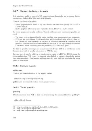 Export To Other Formats
56.7. Convert to image formats
It is sometimes useful to convert LaTeX output to image formats for use in systems that do
not support DVI nor PDF ﬁles, such as Wikipedia.
There is two family of graphics:
• Vector graphics can be scaled to any size, thus do not suﬀer from quality loss. SVG14 is
a vector format.
• Raster graphics deﬁne every pixel explicitly. There. PNG15 is a raster format.
So vector graphics are usually preferred. There is still some cases where raster graphics are
used:
• The target system does not handle vector graphics, only raster graphics are supported.
• SVG can not embed fonts. So either the font will be rendered using a local .ttf or .otf
font (which will mostly change the output), or all characters must be turned to vector
graphics. This last method makes the SVG big and slow. If the input LaTeX ﬁle contains
a lot of text which formatting must be preserved, SVG is not that great.
So SVG is great for drawings and a small amount of text. JPG is a well known raster
formats, however it is usually not as good as PNG for text.
In some cases it may be suﬃcient to simply copy a region of a PDF (or PS) ﬁle using the
tools available in a PDF viewer (for example using LaTeX to typeset a formula for pasting
into a presentation). This however will not generally have suﬃcient resolution for whole
pages or large areas.
56.7.1. Multiple formats
pdftocairo
There is pdftocairo featured in the poppler toolset.
pdftocairo -svg latexdoc.pdf output.svg
pdftocairo also supports various raster graphic formats.
56.7.2. Vector graphics
pdf2svg
Direct conversion from PDF to SVG can be done using the command line tool pdf2svg16.
pdf2svg ﬁle.pdf ﬁle.svg
14 http://en.wikipedia.org/wiki/Scalable%20Vector%20Graphics
15 http://en.wikipedia.org/wiki/PNG
16 http://www.cityinthesky.co.uk/pdf2svg.html
594
 