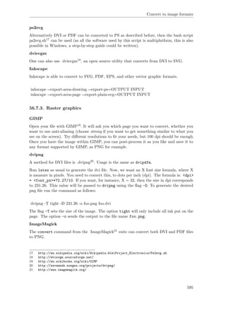 Convert to image formats
ps2svg
Alternatively DVI or PDF can be converted to PS as described before, then the bash script
ps2svg.sh17 can be used (as all the software used by this script is multiplatform, this is also
possible in Windows, a step-by-step guide could be written).
dvisvgm
One can also use dvisvgm18, an open source utility that converts from DVI to SVG.
Inkscape
Inkscape is able to convert to SVG, PDF, EPS, and other vector graphic formats.
inkscape --export-area-drawing --export-ps=OUTPUT INPUT
inkscape --export-area-page --export-plain-svg=OUTPUT INPUT
56.7.3. Raster graphics
GIMP
Open your ﬁle with GIMP19. It will ask you which page you want to convert, whether you
want to use anti-aliasing (choose strong if you want to get something similar to what you
see on the screen). Try diﬀerent resolutions to ﬁt your needs, but 100 dpi should be enough.
Once you have the image within GIMP, you can post-process it as you like and save it to
any format supported by GIMP, as PNG for example.
dvipng
A method for DVI ﬁles is dvipng20. Usage is the same as dvipdfm.
Run latex as usual to generate the dvi ﬁle. Now, we want an X font size formula, where X
is measure in pixels. You need to convert this, to dots per inch (dpi). The formula is: <dpi>
= <font_px>*72.27/10. If you want, for instance, X = 32, then the size in dpi corresponds
to 231.26. This value will be passed to dvipng using the ﬂag -D. To generate the desired
png ﬁle run the command as follows:
dvipng -T tight -D 231.26 -o foo.png foo.dvi
The ﬂag -T sets the size of the image. The option tight will only include all ink put on the
page. The option -o sends the output to the ﬁle name foo.png.
ImageMagick
The convert command from the ImageMagick21 suite can convert both DVI and PDF ﬁles
to PNG.
17 http://en.wikipedia.org/wiki/Wikipedia:WikiProject_Electronics/Ps2svg.sh
18 http://dvisvgm.sourceforge.net/
19 http://en.wikibooks.org/wiki/GIMP
20 http://savannah.nongnu.org/projects/dvipng/
21 http://www.imagemagick.org/
595
 