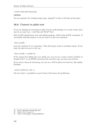 Export To Other Formats
convert input.pdf output.png
optipng
You can optimize the resulting image using optipng22 so that it will take up less space.
56.8. Convert to plain text
If you are thinking of converting to plain text for spell-checking or to count words, there
may be an easier way -- read Tips and Tricks23 ﬁrst.
Most LaTeX distributions come with detex program, which strips LaTeX commands. It
can handle multi-ﬁle projects, so all you need is to give one command:
detex yourﬁle
(note the omission of .tex extension). This will output result to standard output. If you
want the plain text go to a ﬁle, use
detex yourﬁle > yourﬁle.txt
If the output from detex does not satisfy you, you can try a newer version available on
Google Code24, or use HTML conversion ﬁrst and then copy text from your browser.
If you want to keep the formating, you can use a DVI-to-plain text converter, like catdvi.
Example:
catdvi yourﬁle.dvi | fmt -u
The use of fmt -u (available on most Unices) will remove the justiﬁcation.
22 http://optipng.sourceforge.net/
23 Chapter 58.6 on page 613
24 http://code.google.com/p/opendetex/
596
 