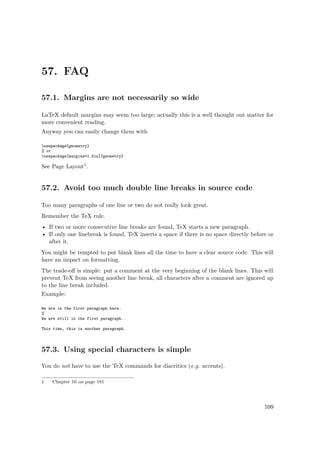 57. FAQ
57.1. Margins are not necessarily so wide
LaTeX default margins may seem too large; actually this is a well thought out matter for
more convenient reading.
Anyway you can easily change them with
usepackage{geometry}
% or
usepackage[margins=1.5in]{geometry}
See Page Layout1.
57.2. Avoid too much double line breaks in source code
Too many paragraphs of one line or two do not really look great.
Remember the TeX rule.
• If two or more consecutive line breaks are found, TeX starts a new paragraph.
• If only one linebreak is found, TeX inserts a space if there is no space directly before or
after it.
You might be tempted to put blank lines all the time to have a clear source code. This will
have an impact on formatting.
The trade-oﬀ is simple: put a comment at the very beginning of the blank lines. This will
prevent TeX from seeing another line break, all characters after a comment are ignored up
to the line break included.
Example:
We are in the first paragraph here.
%
We are still in the first paragraph.
This time, this is another paragraph.
57.3. Using special characters is simple
You do not have to use the TeX commands for diacritics (e.g. accents).
1 Chapter 16 on page 181
599
 