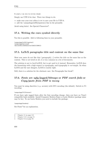 FAQ
R‚esum‚e can also be written résumé.
Simply use UTF-8 for that. There two things to do:
• make sure your text editor is set to save your ﬁle in UTF-8;
• add the usepackage[utf8]{inputenc} line in the preamble.
Avoid using latin1. See Special Characters2.
57.4. Writing the euro symbol directly
Yes this is possible. Add to following lines in your preamble.
usepackage[utf8]{inputenc}
usepackage{marvosym}
DeclareUnicodeCharacter{20AC}{EUR{}}
57.5. LaTeX paragraphs title and content on the same line
Most new users do not like that paragraph{...} writes the title on the same line as the
content. This is not weird at all, it is very common in a lot of documents.
The solution is not to hack LaTeX, but to get used to it instead. Remember, LaTeX does
the formatting with a high respect to typography, and typography is not simple. So when
LaTeX and the user disagree, LaTeX is mostly right.
Still, there is a solution for the obstinate user. See Paragraphs line break3.
57.6. Fonts are ugly/jagged/bitmaps or PDF search fails or
Copy/paste from PDF is messy
You must be using diacritics (e.g. accents) with OT1 encoding (the default). Switch to T1
encoding:
usepackage[T1]{fontenc}
If you have ugly jagged fonts after the font encoding change, then you have no Type1
compatible fonts available. Install Computer Modern Super or Latin Modern (package name
may be lm). To use Latin Modern you need to include the package:
usepackage{lmodern}
See Fonts4 for an explanation.
2 Chapter 11 on page 115
3 Chapter 5.3.1 on page 51
4 Chapter 9.4 on page 94
600
 