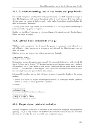 Manual formatting: use of line breaks and page breaks
57.7. Manual formatting: use of line breaks and page breaks
You should really avoid breaking lines and pages manually. The TeX engine is in charge of
that. The big problem with manual formatting is that it is not dynamic. If it looks right on
the ﬁrst place, the content is likely to render really badly if you change anything before the
point you manually formatted.
The only place where page breaks are recommended is at the upper level of sectioning in
your documents, e.g. parts or chapters.
Besides you should use clearpage or cleardoublepage which print currently ﬂoating ﬁgures
before starting a new page.
57.8. Always ﬁnish commands with {}
TeX has a quite unexpected rule: if a control sequence (a command) is not followed by a
pair of braces (with a parameter in between or not), then all the following spaces do not
print any space.
Solution: always use braces, even without parameters. Example:
LaTeX is great. % BAD !
LaTeX{} is great. % GOOD !
Explanation: a control sequence name can only be composed of characters with catcode 11,
that is A-Z and a-z by default. TeX knows where the control sequence name start thanks to
the backslash, and it knows where it ends when it encounters the ﬁrst token which is not of
catcode 11. This character is then skipped. Since consecutive spaces have been concatenated
into one single space, no space is taken into account.
It is possible to deﬁne macros that will insert a space dynamically thanks to the xspace
package.
• If there is no brace and a space following the command, an extra space will be appended.
• If there is braces, no extra space will be printed.
Example:
usepackage{xspace}
letlatexoldLaTeX
renewcommand{LaTeX}{textrm{latexold}xspace}
...
LaTeX is followed by a space.
LaTeX{} is followed by a space.
LaTeX{}is not followed by a space.
57.9. Forget about bold and underline
It is very bad pratice to use bold or underline in the middle of a paragraph, typographically
speaking. Yes, it is very common for traditionnal document processors because these two
functions are actually the most accessible ones along italic shape.
601
 