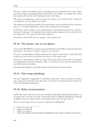 FAQ
The fact is, bold and underline tend to overweight the text, and distract the reader. When
you start reading a paragraph having a bold word in the middle, you usually read it ﬁrst,
thus spoiling the content and breaking the order of the ideas.
The point is to emphasize a word or a part of a sentence. Use italic for that. It does not
overweight the text nor distract the reader.
The original use of bold and underline is for special parts, such as sectioning, index, glossaries,
and so on. Actually underlining is rarely used in prefessional environment.
LaTeX has a macro emph{...} for emphasizing text. It should be preferred to textit{...}
because it is dynamic. An emphasized text inside another emphasized text will print it in
the regular font. You cannot do that with textit{...}.
Final word: with LaTeX only use emph{...} for common text.
57.10. The proper way to use ﬁgures
Users used to WYSIWYG document processors like Word or LibreOﬃce usually get frustrated
with ﬁgures. The answer is simple: a ﬁgure is not a picture!
If you use includegraphics without enclosing it in a ﬁgure environment, it will behave just
as what you were used to, it will place the picture in the source order.
Figures are a kind of ﬂoats, which are virtual objects that follow speciﬁc rules to be printed
in a professional style in the document. This is a convenient way to prevent cluttering your
text with pictures and tables.
See Importing Graphics5 and Floats, Figures and Captions6 for more details.
57.11. Text stops justifying
You used raggedleft, raggedright or centering at some point. These command or switches,
they remain active until the end of the scope, or until the end of the document if there is no
scope. See Paragraph Alignment7.
57.12. Rules of punctuation
LaTeX does some work for you, but not everything. Especially regarding punctuation, you
are pretty free to do what you want. Punctuation rules are diﬀerent following the language.
In English, there is no space before a punctuation mark, and one space after it.
There is a lot of rules, but you can have a quick look at Wikipedia8.
5 Chapter 17 on page 199
6 Chapter 18 on page 219
7 Chapter 7.1 on page 75
8 http://en.wikipedia.org/wiki/Punctuation%23Conventional_styles_of_English_punctuation
602
 