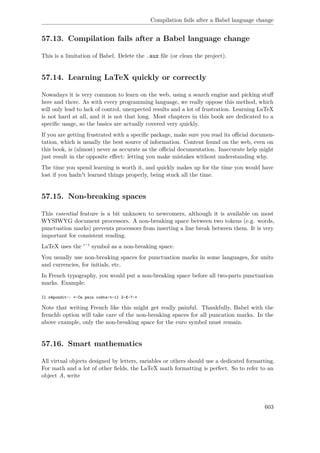 Compilation fails after a Babel language change
57.13. Compilation fails after a Babel language change
This is a limitation of Babel. Delete the .aux ﬁle (or clean the project).
57.14. Learning LaTeX quickly or correctly
Nowadays it is very common to learn on the web, using a search engine and picking stuﬀ
here and there. As with every programming language, we really oppose this method, which
will only lead to lack of control, unexpected results and a lot of frustration. Learning LaTeX
is not hard at all, and it is not that long. Most chapters in this book are dedicated to a
speciﬁc usage, so the basics are actually covered very quickly.
If you are getting frustrated with a speciﬁc package, make sure you read its oﬃcial documen-
tation, which is usually the best source of information. Content found on the web, even on
this book, is (almost) never as accurate as the oﬃcial documentation. Inaccurate help might
just result in the opposite eﬀect: letting you make mistakes without understanding why.
The time you spend learning is worth it, and quickly makes up for the time you would have
lost if you hadn't learned things properly, being stuck all the time.
57.15. Non-breaking spaces
This essential feature is a bit unknown to newcomers, although it is available on most
WYSIWYG document processors. A non-breaking space between two tokens (e.g. words,
punctuation marks) prevents processors from inserting a line break between them. It is very
important for consistent reading.
LaTeX uses the '˜' symbol as a non-breaking space.
You usually use non-breaking spaces for punctuation marks in some languages, for units
and currencies, for initials, etc.
In French typography, you would put a non-breaking space before all two-parts punctuation
marks. Example:
Il répondit~: «~Ce pain coûte-t-il 2~€~?~»
Note that writing French like this might get really painful. Thankfully, Babel with the
frenchb option will take care of the non-breaking spaces for all puncation marks. In the
above example, only the non-breaking space for the euro symbol must remain.
57.16. Smart mathematics
All virtual objects designed by letters, variables or others should use a dedicated formatting.
For math and a lot of other ﬁelds, the LaTeX math formatting is perfect. So to refer to an
object A, write
603
 